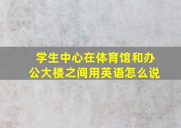 学生中心在体育馆和办公大楼之间用英语怎么说