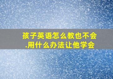 孩子英语怎么教也不会.用什么办法让他学会