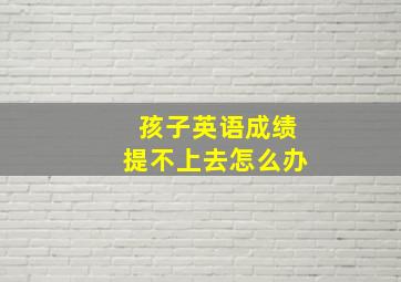 孩子英语成绩提不上去怎么办