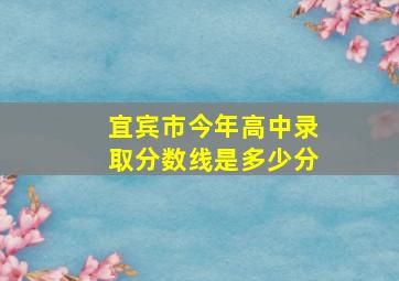 宜宾市今年高中录取分数线是多少分