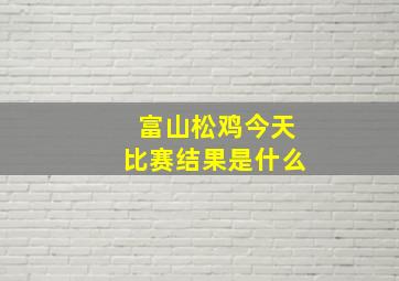 富山松鸡今天比赛结果是什么