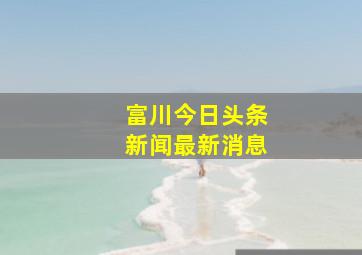 富川今日头条新闻最新消息