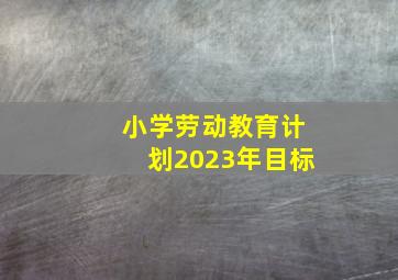 小学劳动教育计划2023年目标