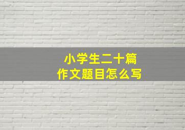 小学生二十篇作文题目怎么写