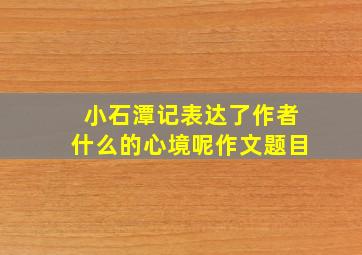 小石潭记表达了作者什么的心境呢作文题目