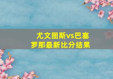 尤文图斯vs巴塞罗那最新比分结果