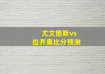 尤文图斯vs拉齐奥比分预测