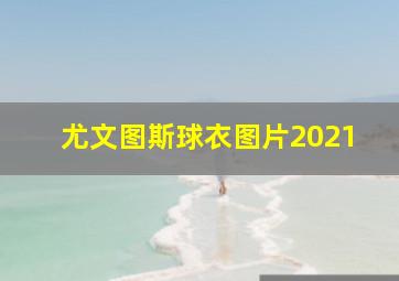 尤文图斯球衣图片2021