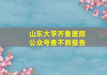 山东大学齐鲁医院公众号查不到报告