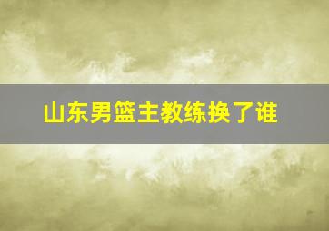 山东男篮主教练换了谁