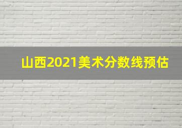 山西2021美术分数线预估