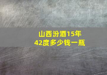 山西汾酒15年42度多少钱一瓶