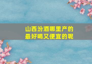 山西汾酒哪里产的最好喝又便宜的呢