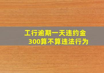 工行逾期一天违约金300算不算违法行为