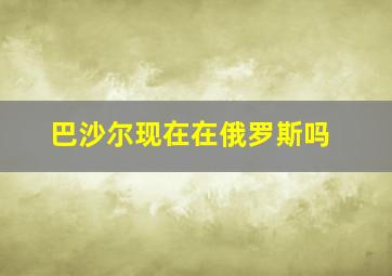 巴沙尔现在在俄罗斯吗