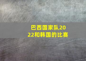 巴西国家队2022和韩国的比赛