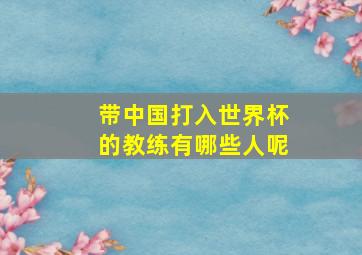 带中国打入世界杯的教练有哪些人呢