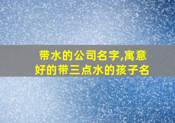 带水的公司名字,寓意好的带三点水的孩子名