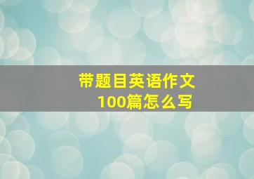 带题目英语作文100篇怎么写