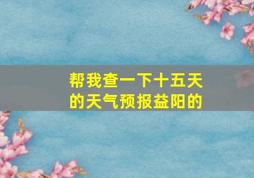 帮我查一下十五天的天气预报益阳的