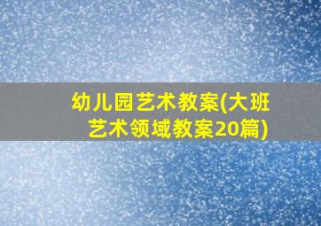 幼儿园艺术教案(大班艺术领域教案20篇)