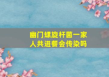 幽门螺旋杆菌一家人共进餐会传染吗