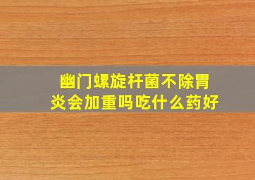 幽门螺旋杆菌不除胃炎会加重吗吃什么药好