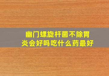 幽门螺旋杆菌不除胃炎会好吗吃什么药最好