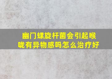 幽门螺旋杆菌会引起喉咙有异物感吗怎么治疗好