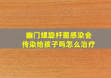 幽门螺旋杆菌感染会传染给孩子吗怎么治疗