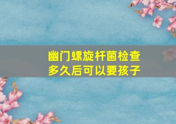 幽门螺旋杆菌检查多久后可以要孩子