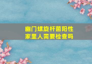 幽门螺旋杆菌阳性家里人需要检查吗