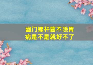 幽门螺杆菌不除胃病是不是就好不了