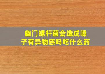 幽门螺杆菌会造成嗓子有异物感吗吃什么药