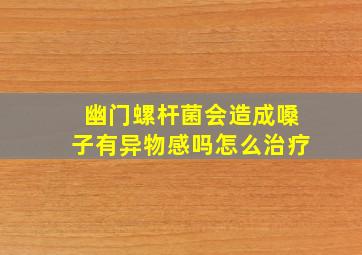 幽门螺杆菌会造成嗓子有异物感吗怎么治疗