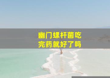 幽门螺杆菌吃完药就好了吗