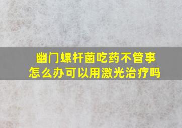 幽门螺杆菌吃药不管事怎么办可以用激光治疗吗