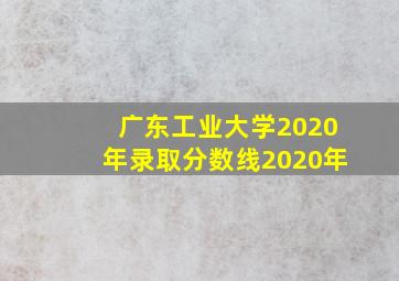 广东工业大学2020年录取分数线2020年