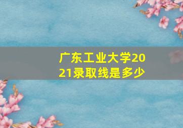 广东工业大学2021录取线是多少