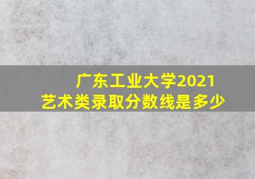 广东工业大学2021艺术类录取分数线是多少