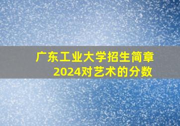 广东工业大学招生简章2024对艺术的分数