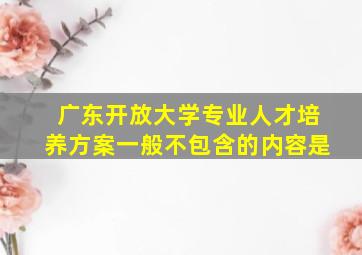 广东开放大学专业人才培养方案一般不包含的内容是