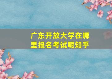 广东开放大学在哪里报名考试呢知乎