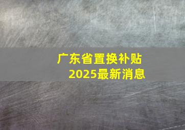 广东省置换补贴2025最新消息