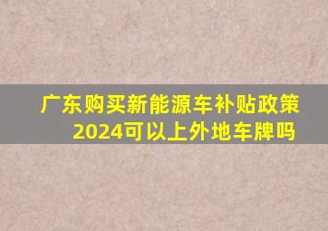 广东购买新能源车补贴政策2024可以上外地车牌吗