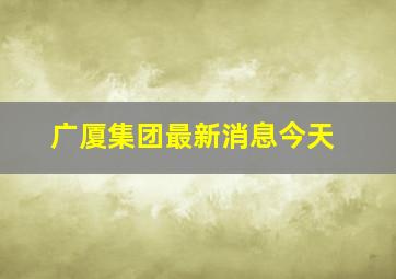 广厦集团最新消息今天