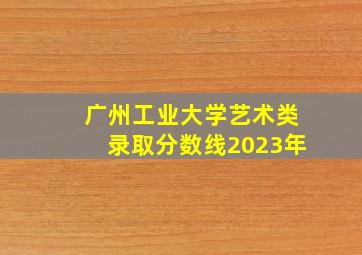 广州工业大学艺术类录取分数线2023年