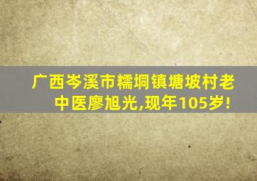 广西岑溪市糯垌镇塘坡村老中医廖旭光,现年105岁!