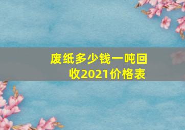 废纸多少钱一吨回收2021价格表