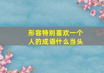 形容特别喜欢一个人的成语什么当头